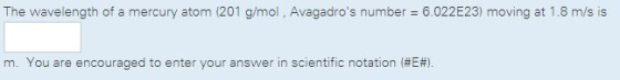 The wavelength of a mercury atom (201 g/mol, Avagadros number = 6.022 E23) moving at 1.8 m/s is m. You are encouraged to enter your answer in scientific notation (#E#).