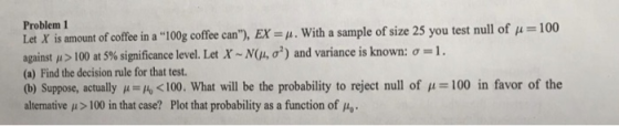 10 Problem 1 Let X is amount of coffeein a 100g coffeecan), EXu. With a sample of size 25 you test null of coffee can), . Let X ~N(μ, σ2) and variance is known: σ- s amount of coffee in a against μ > 100 at 5% significance level (a) Find the decision rule for that test. (b) Suppose, actually100. What will be the probability to reject null of alternative μ > 100 in that case? Plot that probability as a function of μ 100 in favor of the