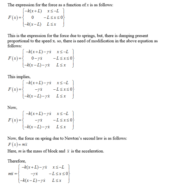 The expression for the force as a function of x is as follows This is the expression for the force due to springs, but, there is damping present proportional to the speed x. so, there is need of modification in the above equation as follows: This implies, F(x) Now, F(x) Now, the force on spring due to Newtons second law is as follows F(x)=mx Here, m is the mass of block and i is the acceleration. Therefore