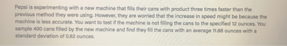 Pepsi is experimenting with a new machine that fills their cans with product three times faster than the previous method they were using. However, they are worried that the increase in speed might be because the machine is less accurate. You want to test if the machine is not filling the cans to the specified 12 ounces. You sample 400 cans filled by the new machine and find they fill the cans with an average 11.88 ounces with a standard deviation of 0.82 ounces.