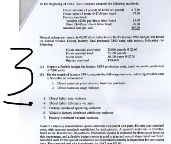 At the beginning of 19X4, Beal Company adopted the following standards: Direct material (3 pounds &$2.50 per pound) 750 3750 Direct labor (5 hours $7.50 per hour) Factory overhead: Variable ($3.00 per dircet labor hour) Fixed ($4.00 per direct labor hour) 15.00 20.00 Standard cost per unit Normal volume per month is 40,000 direct labor hours Beals January 19X4 budget was based on normal volume. During January. Beal produced 7,800 units with records indicating the following: Direct material purchased Direct material used Direct labor Factory overhead 25.000 pounds e$2.60 23,100 pounds 40,100 hours @ $7.30 $300,000 Prepare a flexible budget for January 19X4 production costs based on actual production of 7,800 units For the month of January 19X4, compute the following variances, indicating whether each is favorable or unfavorable (a) (b) . 1. 2. Direct materials price variance, based on purchases Direct materials usage variance 3. Direct labor rate variance 4. Direct labor etficiency variance 5. Factory overhead spending variance 6. Variable factory overhead efficieney variance 7. Factory overhead volume variance Eastern Company manufactures special electrical equipment and parts Eastern uses standard costs with separate standards established for each product. A special transformer is manufac tured in the Transformer Department. Production volume is measured by direct labor hours in this department, and a flexible budget system is used to plan and control department overhead. Standard costs for the special transformer are determined annually in September for the coming