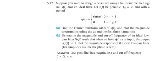 5.27 Suppose you want to design a do-source using a half-wave rectified sig- nal x(t) and an ideal filter. Let x(t) be periodic. To = 2, and with a period 0 12 (a) Find the Fourier transform X(?) of x(t), and plot the magnitude (b) Determine the magnitude and coff frequency of an ideal low spectrum including the dc and the first three harmonics pass filter H2)sch that when we have x() as its input, the output is y(t)-1 Plot the magnitude response ofthe ideallow-pass filter. (For simplicity assume the phase is zero) Answers: Low-pass filter has magnitude t and cut-off frequency
