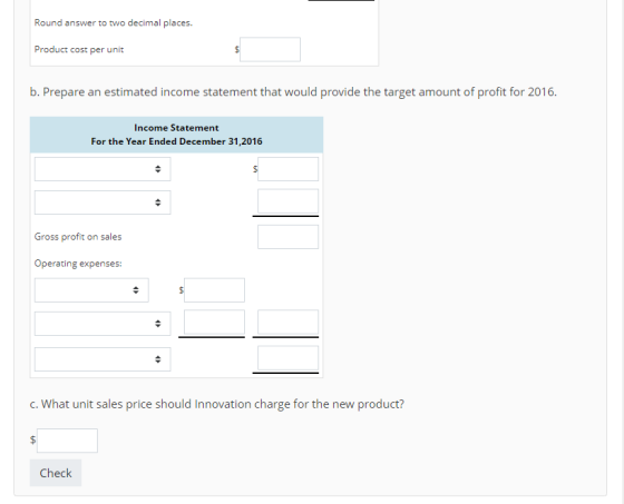 Round answer to two decimal places. Product cost per unit b. Prepare an estimated income statement that would unt of profit for 2 Income Statement For the Year Ended December 31,2016 Gross profit on sales Operating expenses: C. What unit sales price should Innovation charge for the new product? Check