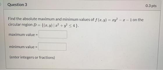 Question 3 0.3 pts Find the absolute maximum and minimum values of f (x,y) = xy? - 2 - 1 on the circular region D= {(x,y) | x
