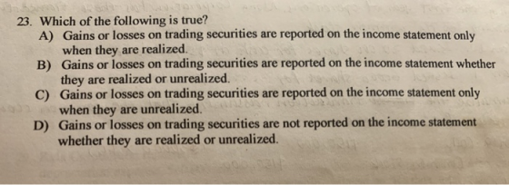 23. Which of the following is true? A) Gains or losses on trading securities are reported on the income statement only when t