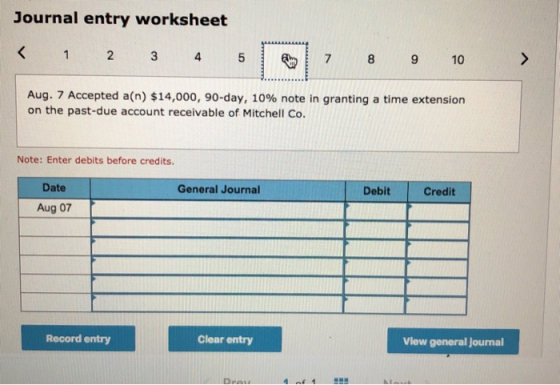 Journal entry worksheet < 1 2 3 4 5 7 8 9 10 Aug. 7 Accepted a(n) $14,000, 90-day, 10% note in granting a time extension on t