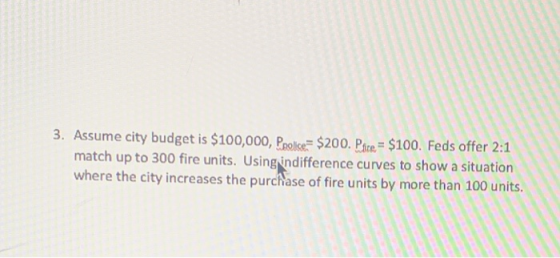 3. Assume city budget is $100,000, Ppolice= $200. Pote = $100. Feds offer 2:1 match up to 300 fire units. Using indifference
