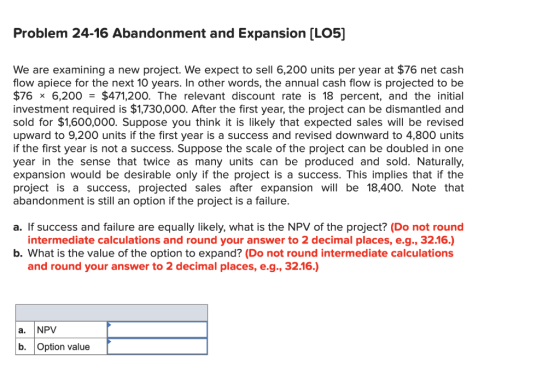 Problem 24-16 Abandonment and Expansion (LO5] We are examining a new project. We expect to sell 6,200 units per year at $76 n