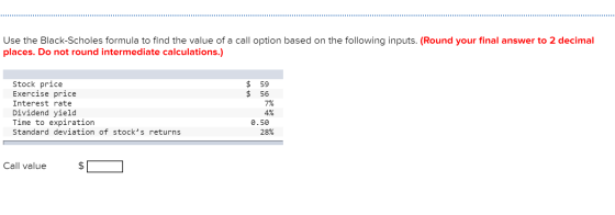 Use the Black-Scholes formula to find the value of a call option based on the following inputs. (Round your final answer to 2