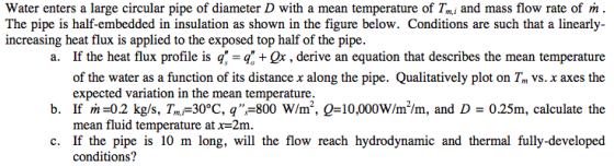 Water enters a large circular pipe of diameter D with a mean temperature of Tmi and mass flow rate of ml . The pipe is half-embedded in insulation as shown in the figure below. Conditions are such that a linearly- increasing heat flux is applied to the exposed top half of the pipe. a. If the heat flux profile is q-q + Or , derive an equation that describes the mean temperature of the water as a function of its distance x along the pipe. Qualitatively plot on Tm vs. x axes the b. If m-0.2 kg/s, Tm-30°C, q-800 W/m, 0-10,000W/m/m, and D- 0.25m, calculate the c. If the pipe is 10 m long, will the flow reach hydrodynamic and thermal fully-developed expected variation in the mean temperature mean fluid temperature at x=2m. conditions?