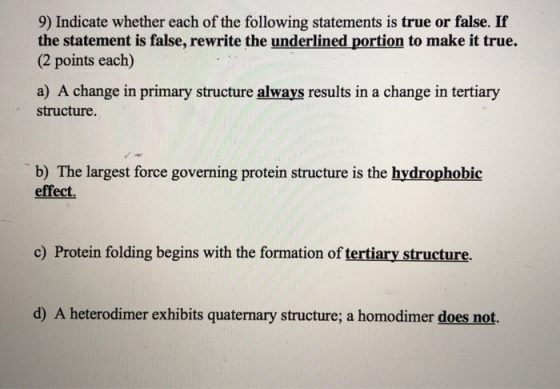 9) Indicate whether each of the following statements is true or false. If the statement is false, rewrite the underlined portion to make it true. (2 points each) a) A change in primary structure always results in a change in tertiary structure. b) The largest force governing protein structure is the hydrophobic effect. c) Protein folding begins with the formation of tertiary structure. d) A heterodimer exhibits quaternary structure; a homodimer does not.
