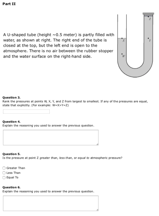 Part II A U-shaped tube (height 0.5 meter) is partly filled with water, as shown at right. The right end of the tube is closed at the top, but the left end is open to the atmosphere. There is no air between the rubber stopper and the water surface on the right-hand side. Question 3. Rank the pressures at points W, X, Y, and Z from largest to smallest. If any of the pressures are equal, state that explicitly. (For example: W-X>Y-Z) Question 4. Explain the reasoning you used to answer the previous question Question 5. Is the pressure at point Z greater than, less than, or equal to atmospheric pressure? O Greater Than O Less Than O Equal To Question 6. Explain the reasoning you used to answer the previous question