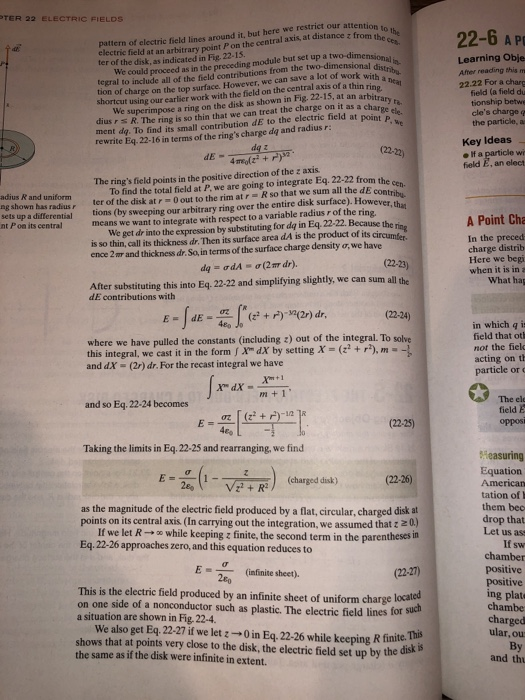 TER 22 IELDS he electric field at an arbitrary point P on the central axis, at distance fromth ter of the disk, as indicated in Fig. 22-15. 22-6 A p pattern of electric field lines around it, but here we restrict our attentio Learning Obje Afher reading this m 22.22 For a charg field (a field du tionship betwe odule but set up a two-dimensional djimensit We could proceed as in the preceding m tegral to include all of the field contributions from the two-dimensionala. tion of charge on the top surface. However, we can save a lot of work wit with a nea rtcut using our earlier work with the field on the central axis of a thin ringea We superimpose a ring on the disk as shown in Fig. 22-15, at an arbitra shortcut ment da. To find its small contribution dE to the electric field at oinel rewrite Eq. 22-16 in terms of the rings charge da and radius r: R. The ring is so thin that we can treat the charge on it as the particle, a us r Key Ideas feld E, an elect The rings field points in the positive direction of the z axis adius R and uniform ng shown has radiusr ter of the disk at r 0out to the rim atr R so that we sum all the dE contri sets up a differential tions (by sweeping our arbitrary ring over the entire disk surface). However, thae To find the total field at P. we are going to integrate Eq. 22-22 from the A Point Cha We get dr into the expression by substituting for da in Eq 22-22. Because the is so thin, call its thickness dr. Then its surface area dA is the product of its ence 2 nr and thickness dr. So, in terms of the surface charge density o, we have nt P on its central means we want to integrate with respect to a variable radius r of the ring In the preced charge distrib (22-23) when it is in a What hag After substituting this into Eq. 22-22 and simplifying slightly, we can sum all the dE contributions with (22-24) 480 in which q is field that oth not the fiek where we have pulled the constants (including z) out of the integral. To solve this integral, we cast it in the form Xm dX by setting X- (r), m and dX-(2) dr. For the recast integral we have particle or c The ele field E oppos and so Eq. 22-24 becomes Taking the limits in Eq. 22-25 and rearranging, we find Heasuring Equation American tation of them bec drop that Let us ass If sw (charged disk) (22-26) as the magnitude of the electric field produced by a flat, circular, charged disk at points on its central axis (In carrying out the integration, we assumed that z If we let R → while keeping z finite, the second termin the parentheses in Eq. 22-26 approaches zero, and this equation reduces to positive positive ing plate chambe E =- (infinite sheet). This is the electric field produced by an infinite sheet of uniform charge localed on one side of a nonconductor such as plastic. The electric field lines for a situation are shown in Fig. 22-4 charg We also get Eq. 22-27 if we let z → 0 in Eq. 22-26 while keeping R finite. pe shows that at points very close to the disk, the electric field set up by the the same as if the disk were infinite in extent. By and th
