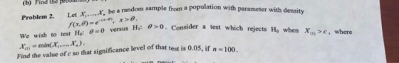 (b) Find the pr Problem 2. Let x,, ,X, be We wish to test Ho versus Hi: ba a random sample from a population with parameter with density H: 0. Consider a test which rejects Ho when Xa>e, where a test x,.-min(X, , ,x, ) . Find the value of c so that significance level of that test is 0.05, if n -100
