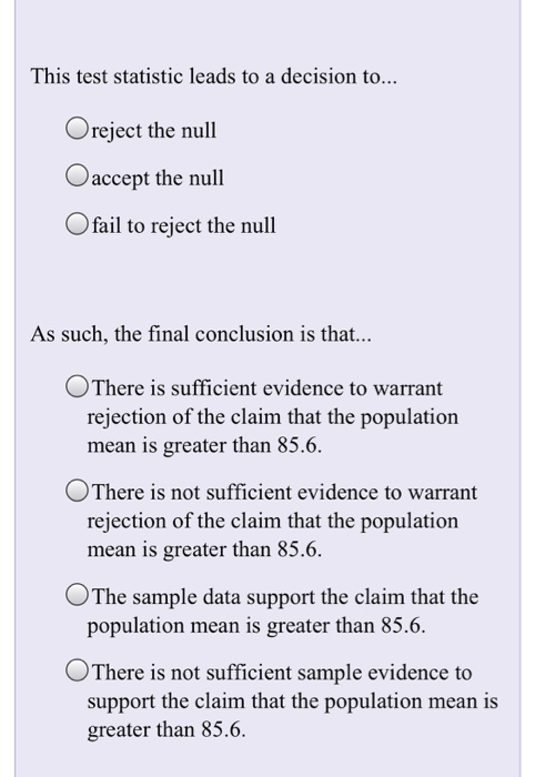 This test statistic leads to a decision to... Oreject the null Oaccept the null O fail to reject the null As such, the final conclusion is that... There is sufficient evidence to warrant rejection of the claim that the population mean is greater than 85.6 There is not sufficient evidence to warrant rejection of the claim that the population mean is greater than 85.6 0 The sample data support the claim that the population mean is greater than 85.6. °There is not sufficient sample evidence to support the claim that the population mean is greater than 85.6