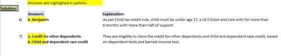 Answers are highlighed in yellow: Solution: Explanation As per Child tax credit rule, child must be under age 17, a US Citizen and Live with for more than 6 months with more than half of support. Answers: 6) b. Benjamin 7) a. Credit for other dependents b. Child and dependent care credit They are eligible to claim the credit for other depentents and child and dependent care credit, based on dependent tests and Earned income test