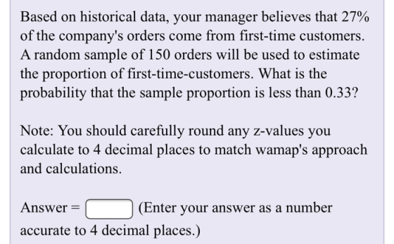 Based on historical data, your manager believes that 27% of the companys orders come from first-time customers. A random sam