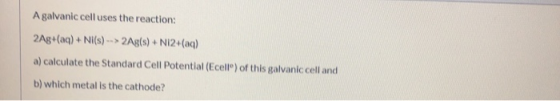 A galvanic cell uses the reaction: 2Ag+(aq) + Ni(s) --> 2Ag(s) + N12+(aq) a) calculate the Standard Cell Potential (Ecell) of