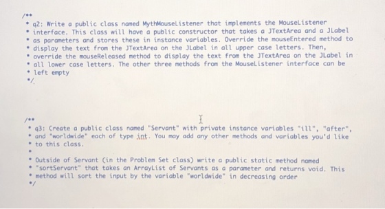 q2: Write a public class named MythMouseListener that implements the Mouselistener interface. This class will have a public constructor that takes a JTextArea and a JLabel as parameters and stores these in instance variables. Override the mouseEntered method to . display the text from the JTextArea on the JLabel in all upper case letters. Then, override the mouseReleased method to display the text from the JTextArea on the JLabel in all lower case letters. The other three methods from the MouseListener interface can be .left empty q3: Create a public class named Servant with private instance variables ill, after and worldwide each of type int. You may add any other methods and variables youd like to this class. Outside of Servant Cin the Problem Set class) write a public static method named sortServant that takes an ArrayList of Servants as a parameter and returns void. This method will sort the input by the variable worldwide in decreasing order