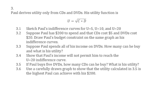 3. Paul derives utility only from CDs and DVDs. His utility function is Sketch Pauls indifference curves for U-5, U-10, and U-20 Suppose Paul has $200 to spend and that CDs cost $5 and DVDs cost $20. Draw Pauls budget constraint on the same graph as his ndifference curves Suppose Paul spends all of his income on DVDs. How many can he buy and what is his utility? Show that Pauls income will not permit him to reach the U-20 indifference curve. If Paul buys five DVDs, how many CDs can he buy? What is his utility? Use a carefully drawn graph to show that the utility calculated in 3.5 is the highest Paul can achieve with his $200. 3.1 3.2 3.3 3.4 3.5 3.6