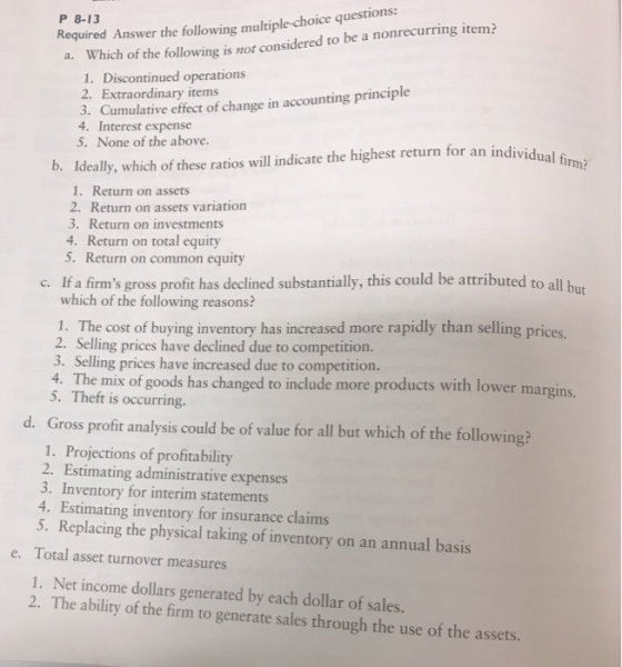 Required Answer the following multiple-choice questions: a. Which of the following is not considered to be a nonrecurring item? P 8-13 1. Discontinued operations 2. Extraordinary items 3. Cumulative effect of change in accounting principle 4. Interest expense 5. None of the above. rm? b. Ideally,which of these ratios will indicate the highest return for an individual 1. Return on assets 2. Return on assets variation 3. Return on investments 4. Return on total equity S. Return on common equity c. If a firms gross profit has declined substantially, this could be attributed to all but which of the following reasons? 1. The cost of buying inventory has increased more rapidly than selling prices. 2. Selling prices have declined due to competition. 3. Selling prices have increased due to competition. 4. The mix of goods has changed to include more products with lower m 5. Theft is occurring. d. Gross profit analysis could be of value for all but which of the following 1. Projections of profitability 2. Estimating administrative expenses 3. Inventory for interim statements 4. Estimating inventory for insurance claims 5. Replacing the physical taking of inventory on an annual basis Total asset turnover measures e. 1. Net income dollars generated by each dollar of sales. 2. The ability of the firm to generate sales through the use of the assets.