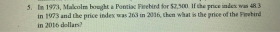In 1973, Malcolm bought a Pontiac Firebird for $2,500. If the price index was 48.3 in 1973 and the price index was 263 in 2016, then what is the price of the Firebird in 2016 dollars? 5.