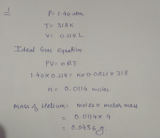P=1.40 atm T= 318K V= 0.214 L. Ideal Gas equation PV = nRT 1.408 0.214 = nxo.08216 318 n= 0.0114 moles. mass of Helium moles