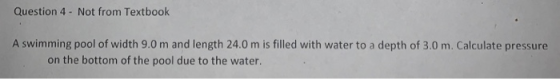 Question 4- Not from Textbook A swimming pool of width 9.0 m and length 24.0 m is filled with water to a depth of 3.0 m. Calculate pressure on the bottom of the pool due to the water.