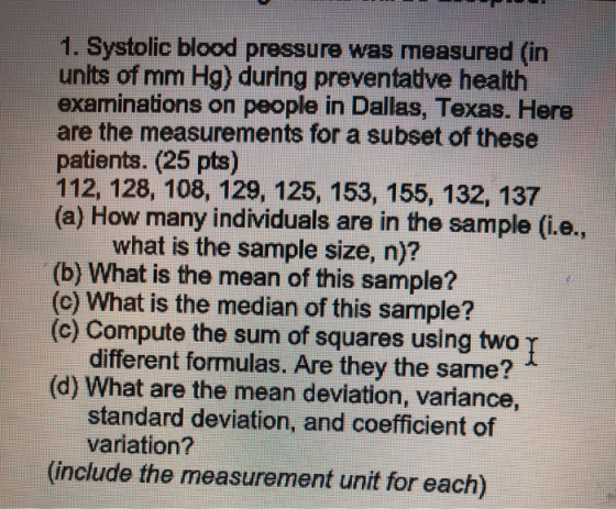 1. Systolic blood pressure wasmeasured (in units of mm Hg) during preventative health examinations on people in Dallas, Texas. Here are the measurements for a subset of these patients. (25 pts) 112, 128, 108, 129, 125, 153, 155, 132, 137 (a) How many individuals are in the sample (ie, what is the sample size, n)? (b) What is the mean of this sample? (c) What is the median of this sample? (c) Compute the sum of squares using two T different formulas. Are they the same? (d) What are the mean deviation, variance, standard deviation, and coefficient of variation? (include the measurement unit for each)