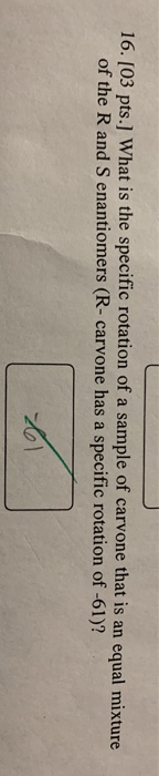 16. [03 pts.] What is the specific rotation of a sample of carvone that is an equal mixture of the R and Senantiomers (R-carv