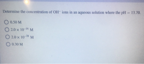 Determine the concentration of OH-ions in an aqueous solution where the pH = 13.70. O 0.50 M O2.0 x 10-14 M 2.0 x 10-28 M O 0