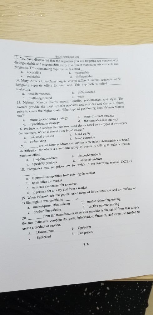 13. You have discovered that the sments you are targeting programs. This segmenting requirement is called ???????? e and respond differently to different marketing mix elements onceptually a. accessible c. reachable b. measurable d. differentiable 14. Mary ates targets several different market segments while ning separate offers for each one. This approach is called a. undifferentiated c. multi-segmented marketing. b. differentiated d. mass 15, Neiman Marcus claims superior quality, performance, and style. The pnce to cover the higher costs. What type of positioning does Neiman Marcus use? a. more-for-the-same strategy c. repositioning strategy b. more-for-more strategy d. the-same-for-less strategy 16. Products and services fall into two broad classes based on the types of that use them. Which is one of these broad classes? consumers b. brand equity d. brand extension a. industrial products are consumer products and services with unique characteristics or brand identification for which a significant group of buyers is willing to make a special purchase efort. a. Shopping products c. Specialty products b. Unsought products d. Industrial products 18. Companies may set prices low for which of the following reasons EXCEPT to prevent competition from entering the market a. b. to stabilize the market c. to create excitement for a product d. to prepare for an easy exit from a market 19. When Polaroid sets the general price range of its cameras low and the markup on its film high, it was practicing a. market-penetration pricing c. product line pricing b. market-skimming pricing d. captive-product pricing 20. from the manufacturer or service provider is the set of firms that supply the raw materials, components, parts, information, finances, and expertise needed to create a product or service. b. Upstream d. Congruous a. Downstream c. Separated