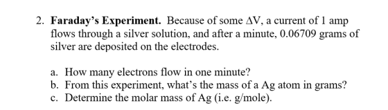 2. Faradays Experiment. Because of some AV, a current of 1 amp flows through a silver solution, and after a minute, 0.06709 grams of silver are deposited on the electrodes. a. How many electrons flow in one minute? b. From this experiment, whats the mass of a Ag atom in grams? c. Determine the molar mass of Ag (i.e. g/mole)