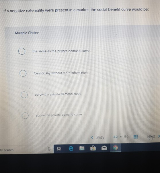 If a negative externality were present in a market, the social benefit curve would be: Multiple Choice the same as the privat