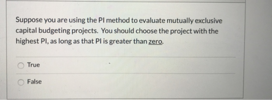 Suppose you are using the Pl method to evaluate mutually exclusive capital budgeting projects. You should choose the project