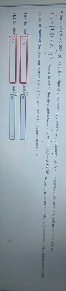 A big olive (m-0.095 kg) lies at the origin of an xy coordinate system, and a big Brazil nut (M-0.89 kg) lies at the point( 1.4, ǐ.9) m. Att = 0, a force F1.2 2.1, N begins to act on the olive, and a force 3.0 -2.0 N begins to act on the nut. What is the (o) x and (b)y displacement of the center of mass of the olive-nut system at t 2.7 s, with respect to its position at t 0? Units T m (a) Number I 5.4 UnitsT m (b) Number T2.1