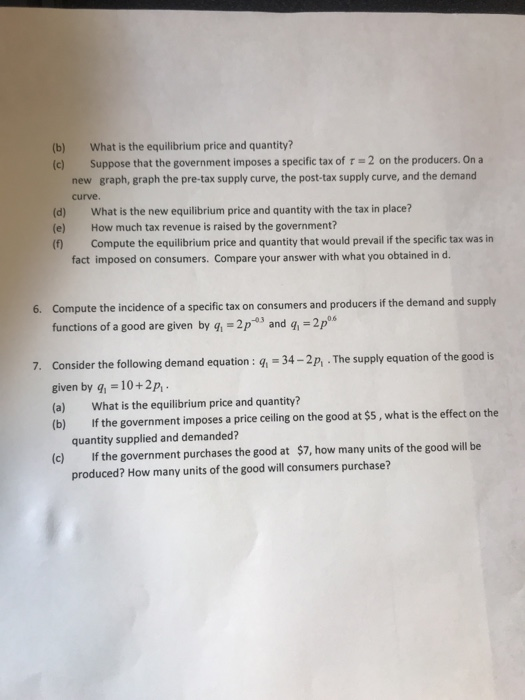 (b) What is the equilibrium price and quantity? (c) Suppose that the government imposes a specific tax of r -2 on the producers. On a graph, graph the pre-tax supply curve, the post-tax supply curve, and the demand new curve. (d) (e) (f) What is the new equilibrium price and quantity with the tax in place? How much tax revenue is raised by the government? Compute the equilibrium price and quantity that would prevail if the specific tax was in fact imposed on consumers. Compare your answer with what you obtained in d. Compute the incidence of a specific tax on consumers and producers if the demand and supply functions of a good are given by q, -2p3 and 6. 2ps 0.6 7. Consider the following demand equation : q, 34-2p,.The supply equation of the good is given by q 10+2p, (a) What is the equilibrium price and quantity? (b) If the government imposes a price ceiling on the good at $s, what is the effect on the quantity supplied and demanded? If the government purchases the good at produced? How many units of the good will consumers purchase? (c) $7, how many units of the good will be