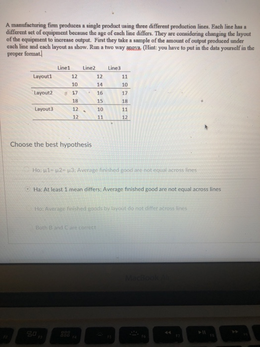 A manufacturing firm produces a single product using three different production lines. Each line has a different set of equipment because the age of cach line differs. They are considering changing the layout of the equipment to inerease output. First they take a sample of the amount of output produced under each line and each layout as show. Run a two way anova (Hint: you have to put in the data yourself in the proper format Line1 Line2 Line3 Layout1 12 10 17 16 12 1410 17 18 Layout2 18 15 Layout3 12 12 Choose the best hypothesis Ho: 1- 2- 3: Average finished good are not equal across lines : Ha: At least 1 mean differs; Average finished good are not equal across lines Ho: Average finished goods by layout do not differ across lines Both B and C are correct