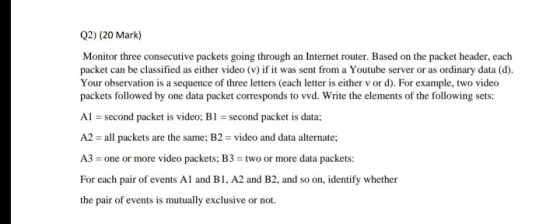 Q2) (20 Mark) Monitor three consecutive packets going through an Internet router. Based on the packet header, each packet can be classified as either video (v) if it was sent from a Youtube server or as ordinary data (d). Your observation is a sequence of three letters (each letter is either v or d). For example, two video packets followed by one data packet corresponds to vvd. Write the elements of the following sets: Al second packet is video; B1 second packet is data A2 -ll ake a tsa:2video andata aemate A3 one or more video packets; B3 : two or more data packets: For each pair of events Al and B1, A2 and B2, and so on, identify whether the pair of events is mutually exclusive or not.