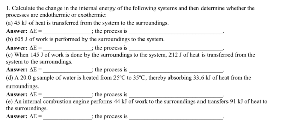 1. Calculate the change in the internal energy of the following systems and then determine whether the processes are endothermic or exothermic: (a) 45 kJ of heat is transferred from the system to the surroundings. Answer: AE- the process is (b) 605 J of work is performed by the surroundings to the system. Answer: AE (c) When 145 J of work is done by the surroundings to the system, 212 J of heat is transferred from the system to the surroundings. Answer: LAE = the process is the process is (d) A 20.0 g sample of water is heated from 25°C to 35°C, thereby absorbing 33.6 kJ of heat from the surroundings Answer: AE (e) An internal combustion engine performs 44 kJ of work to the surroundings and transfers 91 kJ of heat to the surroundings. Answer: AE = the process is the process is