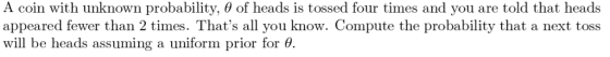 A coin with unknown probability, θ of heads is tossed four times and you are told that heads appeared fewer than 2 times. Thats all you know. Compute the probability that a next toss will be heads assuming a uniform prior for θ.
