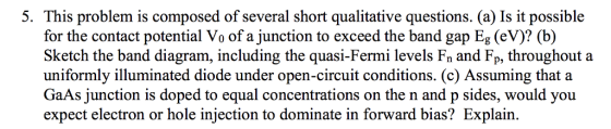 5. This problem is composed of several short qualitative questions. (a) Is it possible for the contact potential Vo of a junction to exceed the band gap Eg (eV)? (b) Sketch the band diagram, including the quasi-Fermi levels Fn and Fp, throughout a uniformly illuminated diode under open-circuit conditions. (c) Assuming that a GaAs junction is doped to equal concentrations on the n and p sides, would you expect electron or hole injection to dominate in forward bias? Explain.