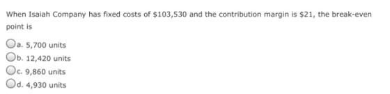 When Isaiah Company has fixed costs of $103,530 and the contribution margin is $21, the break-even point is Oa. 5,700 units Ob. 12,420 units Oc.9,860 units Od. 4,930 units