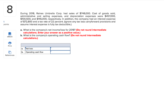 8 During 2018, Raines Umbrella Corp. had sales of $748,000. Cost of goods sold, administrative and selling expenses, and depreciation expenses were $457,000, $100,500, and $146,000, respectively. In addition, the company had an interest expense of $72,800 and a tax rate of 22 percent. (lgnore any tax loss carryforward provisions and assume interest expense is fully tax deductible.) points a. What is the companys net income/loss for 2018? (Do not round intermediate calculations. Enter your answer as a positive value.) b. What is the companys operating cash flow? (Do not round intermediate eBook calculations.) Print a. Net loss b. Operating cash flow References