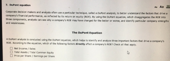 7. DuPont equation Corporate decision makers and analysts often use a particular technique, called a DuPont analysis, to better understand the factors that drivea companys financial performance, as reflected by its return on equity (ROE). By using the DuPont equation, which disaggregates the ROE into three components, analysts can see why a companys ROE may have changed for the better or worse, and identify particular company strengths and weaknesses. The DuPont Equation A DuPont analysis is conducted using the DuPont equation, which helps to identify and analyze three important factors that drive a companys ROE. According to the equation, which of the following factors directly affect a companys ROE? Check all that apply. Net Income/Sales Total Assets/Total Common Equity Price per Share/ Earnings per Share