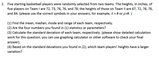 Five starting basketball players were randomly selected from two teams. The heights, in inches, of five players on Team I are 72, 73, 76, 76, and 78; the heights of those on Team II are 67, 72, 76,76, and 84 (please use the correct symbols in your answers, for example, x : # or μ4. ) 2. (1) Find the mean, median, mode and range of each team, respectively. (2) Are the four numbers you found in (1) statistics or parameters? (3) Calculate the standard deviation of each team, respectively. (please show detailed calculation work for this question, you can use graphing calculator or other software to check your final answer) (4) Based on the standard deviations you found in (2), which team players heights have a larger variation?
