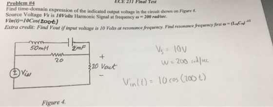 Problem #4 ECE 231 Final Test omain expression of the indicated output voltage in the circuit shown on Figure 4 Source Voltage Vs is 10Volts Harmonic Signal at frequency ?-200 radsec. Vin (t)=10Cos( 2006) Extra credit: Find Vout if input voltage is 10 Volts at resonance frequency. Find resonance freguency jirst on resonance frequency first co-cLeC? 50mH 2mF 20 Kc Vinlt)- 10 cos (zoo t) Figure 4