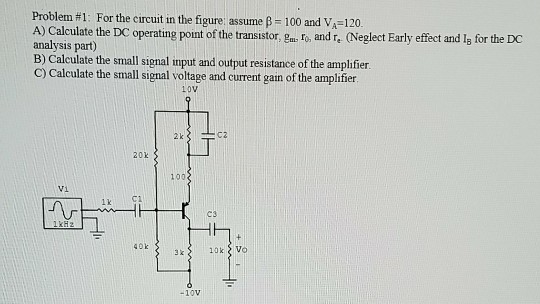 Problem #1 : For the Circut in the figure assume β-100 and VA-120. A) Calculate the DC operating point of the transistor, gm ro, and r. (Neglect Early effect and ls for the DC analysis part) B) Calculate the small signal input and output resistance of the amplifier C) Calculate the small signal voltage and current gain of the amplifier L0V 20k 100 Vi k C1 ез 40k 3 k -10V