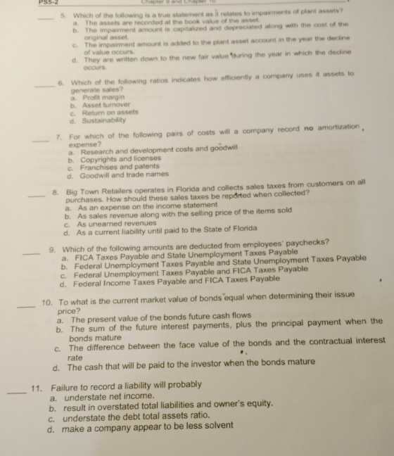 5. Which of is a true statement as it relates to impairments of plant assets? a. The assets are recorded at the book value of the asset b. The impairment amount is capitalized and depreciated along with the cost of the c The impairment amount is added to the plant asset account in the year the decline d. They are written down to the new fair value turing the year in which the dedine original asset of value occurs occurs 6 Which of the following ratios indicates how efficiently a company uses it assets to generate sales? a. Profit margin b. Asset turnover c. Returm on assets 7For which of the following pairs of costs will a company record no amortization expense? a. b. Copyrights and licenses c. Franchises and patents d. Goodwill and trade names Research and development costs and goodwill Big Town Retailers operates in Florida and collects sales taxes from customers on all purchases. How should these sales taxes be reported when collected? a. As an expense on the income statement b. As sales revenue along with the selling price of the items sold -8. c. As unearned revenues d. As a current liability until paid to the State of Florida 9. Which of the following amounts are deducted from employees paychecks? a. FICA Taxes Payable and State Unemployment Taxes Payable b. Federal Unemployment Taxes Payable and State Unemployment Taxes Payable c. d. Federal Unemployment Taxes Payable and FICA Taxes Payable Federal Income Taxes Payable and FICA Taxes Payable 10. To what is the current market value of bonds equal when determining their issue price? a. The present value of the bonds future cash flows b. The sum of the future interest payments, plus the principal payment when the bonds mature c. The difference between the face value of the bonds and the contractual interest rate d. The cash that will be paid to the investor when the bonds mature Failure to record a liability will probably a. understate net income b. result in overstated total liabilities and owners equity. c. understate the debt total assets ratio. 11. d. make a company appear to be less solvent