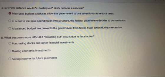 a. In which instance would crowding out likely become a concern? O Prior-year budget surpluses allow the government to use s